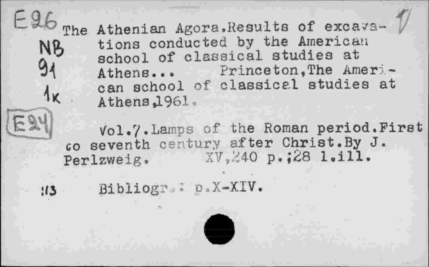 ﻿Nb
The Athenian Agora.Results of excavations conducted by the American school of classical studies at Athens... Princeton,The American school of classical studies at Athens Д961.
У0І.7.Lamps of the Roman period.First seventh century after Christ.By J.
XV,240 p.;28 l.ill.
co
Perlzweig
•IS Bibliogj.% • p.X-XIV.